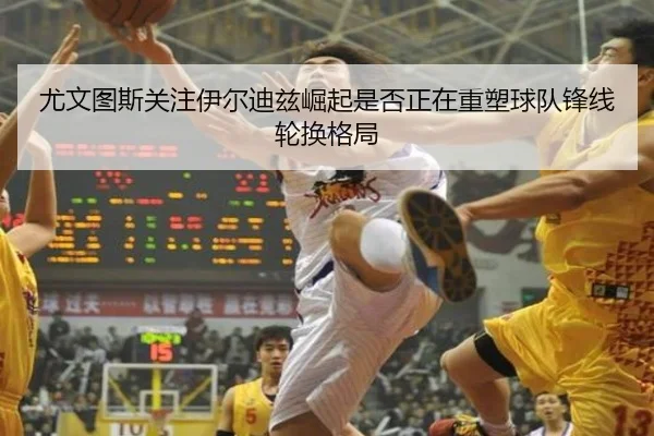 尤文图斯关注伊尔迪兹崛起是否正在重塑球队锋线轮换格局